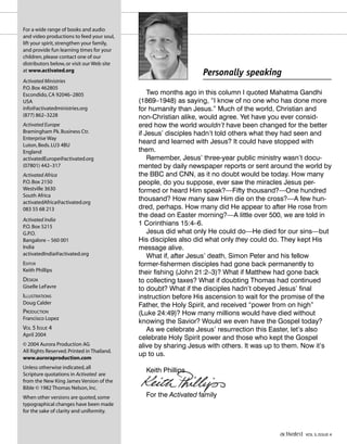 For a wide range of books and audio
and video productions to feed your soul,
lift your spirit,strengthen your family,
and provide fun learning times for your
children,please contact one of our
distributors below,or visit our Web site
at www.activated.org
Activated Ministries
P.O.Box 462805
Escondido,CA 92046–2805
USA
info@activatedministries.org
(877) 862–3228
Activated Europe
Bramingham Pk.Business Ctr.
Enterprise Way
Luton,Beds.LU3 4BU
England
activatedEurope@activated.org
(07801) 442–317
Activated Africa
P.O.Box 2150
Westville 3630
South Africa
activatedAfrica@activated.org
083 55 68 213
Activated India
P.O.Box 5215
G.P.O.
Bangalore – 560 001
India
activatedIndia@activated.org
EDITOR
Keith Phillips
DESIGN
Giselle LeFavre
ILLUSTRATIONS
Doug Calder
PRODUCTION
Francisco Lopez
VOL 5 ISSUE 4
April 2004
© 2004 Aurora Production AG
All Rights Reserved.Printed in Thailand.
www.auroraproduction.com
Unless otherwise indicated,all
Scripture quotations in Activated are
from the New King James Version of the
Bible © 1982 Thomas Nelson,Inc.
When other versions are quoted,some
typographical changes have been made
for the sake of clarity and uniformity.
Two months ago in this column I quoted Mahatma Gandhi
(1869–1948) as saying, “I know of no one who has done more
for humanity than Jesus.” Much of the world, Christian and
non-Christian alike, would agree. Yet have you ever consid-
ered how the world wouldn’t have been changed for the better
if Jesus’ disciples hadn’t told others what they had seen and
heard and learned with Jesus? It could have stopped with
them.
Remember, Jesus’ three-year public ministry wasn’t docu-
mented by daily newspaper reports or sent around the world by
the BBC and CNN, as it no doubt would be today. How many
people, do you suppose, ever saw the miracles Jesus per-
formed or heard Him speak?—Fifty thousand?—One hundred
thousand? How many saw Him die on the cross?—A few hun-
dred, perhaps. How many did He appear to after He rose from
the dead on Easter morning?—A little over 500, we are told in
1 Corinthians 15:4–6.
Jesus did what only He could do—He died for our sins—but
His disciples also did what only they could do. They kept His
message alive.
What if, after Jesus’ death, Simon Peter and his fellow
former-fishermen disciples had gone back permanently to
their fishing (John 21:2–3)? What if Matthew had gone back
to collecting taxes? What if doubting Thomas had continued
to doubt? What if the disciples hadn’t obeyed Jesus’ final
instruction before His ascension to wait for the promise of the
Father, the Holy Spirit, and received “power from on high”
(Luke 24:49)? How many millions would have died without
knowing the Savior? Would we even have the Gospel today?
As we celebrate Jesus’ resurrection this Easter, let’s also
celebrate Holy Spirit power and those who kept the Gospel
alive by sharing Jesus with others. It was up to them. Now it’s
up to us.
Keith Phillips
For the Activated family
Personally speaking
activated VOL 5, ISSUE 4
 