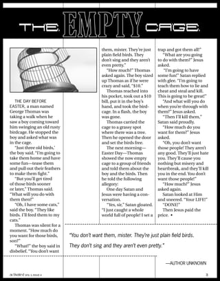 them, mister. They’re just
plain field birds. They
don’t sing and they aren’t
even pretty.”
“How much?” Thomas
asked again. The boy sized
up Thomas as if he were
crazy and said, “$10.”
Thomas reached into
his pocket, took out a $10
bill, put it in the boy’s
hand, and took the bird-
cage. In a flash, the boy
was gone.
Thomas carried the
cage to a grassy spot
where there was a tree.
Then he opened the door
and set the birds free.
The next morning—
Easter Day—Thomas
showed the now empty
cage to a group of friends
and told them about the
boy and the birds. Then
he told the following
allegory:
One day Satan and
Jesus were having a con-
versation.
“Yes, sir,” Satan gloated.
“I just caught a whole
world full of people! I set a
trap and got them all!”
“What are you going
to do with them?” Jesus
asked.
“I’m going to have
some fun!” Satan replied
with glee. “I’m going to
teach them how to lie and
cheat and steal and kill.
This is going to be great!”
“And what will you do
when you’re through with
them?” Jesus asked.
“Then I’ll kill them,”
Satan said proudly.
“How much do you
want for them?” Jesus
asked.
“Oh, you don’t want
those people! They aren’t
any good. They’ll just hate
you. They’ll cause you
nothing but misery and
heartbreak, and they’ll kill
you in the end. You don’t
want those people!”
“How much?” Jesus
asked again.
Satan looked at Him
and sneered. “Your LIFE!”
“DONE!”
Then Jesus paid the
price. •
THE DAY BEFORE
EASTER, a man named
George Thomas was
taking a walk when he
saw a boy coming toward
him swinging an old rusty
birdcage. He stopped the
boy and asked what was
in the cage.
“Just three old birds,’
the boy said. “I’m going to
take them home and have
some fun—tease them
and pull out their feathers
to make them fight.”
“But you’ll get tired
of those birds sooner
or later,” Thomas said.
“What will you do with
them then?”
“Oh, I have some cats,”
said the boy. “They like
birds. I’ll feed them to my
cats.”
Thomas was silent for a
moment. “How much do
you want for those birds,
son?”
“What?” the boy said in
disbelief. “You don’t want
“You don’t want them, mister. They’re just plain field birds.
They don’t sing and they aren’t even pretty.”
—AUTHOR UNKNOWN
THEEMPTYCAGE
activated VOL 5, ISSUE 4 3
 