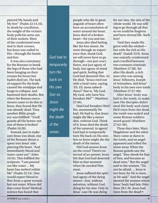 pierced My hands and
My feet” (Psalm 22:14,16).
In death by crucifixion,
the weight of the victim’s
body pulls his arms out
of their sockets. Most
of the condemned were
tied to their crosses,
but Jesus was nailed to
His—through the hands
and feet.
It was also customary
for the Romans to break
the legs of those who had
been hanging on their
crosses for hours but
hadn’t died yet. The lack
of support for the body
caused the windpipe and
lungs to collapse, and
hastened their deaths. But
when the Roman execu-
tioners came to do this to
Jesus, they found that He
was already dead. Thus
another Bible proph-
ecy was fulfilled: “[God]
guards all His bones; not
one of them is broken”
(Psalm 34:20).
Instead, just to make
sure Jesus was dead, one
of the Romans thrust a
spear into Jesus’ side,
piercing His heart. “And
immediately blood and
water came out” (John
19:34). This fulfilled the
scripture, “I am poured
out like water ... My
heart has melted within
Me” (Psalm 22:14). One
would expect blood to
flow from a spear wound,
but not water. Where did
that come from? Medical
science has found that
people who die in great
anguish of heart often
have an accumulation of
water around the heart.
Jesus died of a broken
heart—for you and me.
Jesus also died feeling
like the lost sinner. He
went through an experi-
ence that, thank God,
we will never have to go
through—not just cruci-
fixion, not just agony of
body, but agony of mind
and spirit, feeling that
God had deserted Him. As
He died, “Jesus cried out
with a loud voice, saying,
‘Eli, Eli, lama sabach-
thani?’ that is, ‘My God,
My God, why have You
forsaken Me?’” (Matthew
27:46).
Had God forsaken Him?
Yes, momentarily He
had. He had to, that Jesus
might die like a sinner
dies, without God. Think
of it: Jesus died the death
of the unsaved, in agony!
God had to temporarily
turn His back on His own
Son so Jesus might die the
death of the sinner.
Did God answer Jesus
on the cross? There’s no
record of an answer. Jesus
felt that God had deserted
Him at that moment
when He needed Him
most.
Jesus suffered the spiri-
tual agony of the dying
sinner—lost, without
salvation, without God,
dying for his sins. Only in
Jesus’ case He was dying
for our sins, the sins of the
whole world. He was will-
ing to go through all that
so we could be forgiven
and have eternal life. Such
love!
“And they made His
grave with the wicked—
but with the rich at His
death” (Isaiah 53:9). Jesus
was unjustly condemned
and crucified between
two common criminals
(Matthew 27:38). Yet
after His death, a rich
man who was among
Jesus’ followers, Joseph
of Arimathea, laid Jesus’
body in his own new tomb
(Matthew 27:57–60).
After Jesus’ body was
laid in the tomb, to make
sure His disciples didn’t
steal His body and claim
He’d risen from the dead,
the tomb was sealed and
some Roman soldiers
stood guard (Matthew
27:62–66).
Three days later, Mary
Magdalene and the other
Mary came at dawn to
the tomb, and an angel
appeared and rolled the
stone away. When the
Roman guards saw the
angel, “they shook for fear
of him, and became as
dead men.” But the angel
said to the women, “Do
not be afraid. ... Jesus is
not here; for He is risen,
as He said.” And the angel
showed the women where
Jesus’ body had lain (Mat-
thew 28:1–8). Jesus had
risen from the dead! •
God had to
temporarily
turn His
back on
His own
Son so
Jesus
might die
the death
of the
sinner.
activated VOL 5, ISSUE 4 5
 