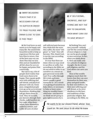 A: No! God loves us and
wants us to be happy and
enjoy life. He created this
beautiful world to help us
experience His love and
love Him in return. One
of the best ways we can
show Him that we love
Him and are thankful for
all He’s done for us is to
be happy and praise Him
continually.
But sad to say, a lot of
people don’t realize that
God wants them to be
happy. They equate godli-
ness with suffering and
self-denial, and physical
pleasure with sin. Some
poor, misguided people
even go so far as to torture
themselves, thinking that
will get them closer to
God. They sit on nails,
put skewers through their
cheeks, walk barefoot on
hot coals, whip them-
selves, have themselves
nailed to crosses, and
suffer all sorts of other
A: Nothing! You can’t
save yourself—nobody
can! Yet the central belief
of most religions is that
we can be good enough
to save ourselves. In fact,
when you think about
it, there are really only
two schools of religious
thought: the do-it-your-
self religions, and the
God-alone-can-save-you
kind.
Most of the world’s
religions teach their fol-
lowers that they can save
themselves by their own
piety and good works,
by their own holiness, by
their own suffering and
self-denial, or by strict
obedience to the laws
and traditions of that
particular religion. But
according to the Bible, no
Q: MANY RELIGIONS
TEACH THAT IT IS
NECESSARY FOR US
TO SUFFER IN ORDER
TO TRULY PLEASE AND
DRAW CLOSE TO GOD.
IS THIS TRUE?
self-inflicted pain because
they think that the more
they suffer, the more “reli-
gious” or “holy” they will
become. This, thank God,
is not the case according
to the Bible!
It’s true that there are
times when we may need
to sacrifice or suffer, but
according to the Bible we
do not need to inflict it on
ourselves as a means to
gain personal merit with
God. If we suffer through
life’s trials and tests,
there’s usually a good
reason for it—it’s a result
of us giving of ourselves to
help others, or necessary
to help us learn some-
thing we wouldn’t learn
otherwise—not because
we think we are going to
gain righteousness by it.
Q: IF SELF-DENIAL,
SACRIFICE, AND SUF-
FERING ARE NOT THE
WAY TO SALVATION,
THEN WHAT CAN I DO
TO SAVE MYSELF?
ANSWERS
TO
YOUR
QUESTIONS
He wants to be our closest friend, whose love,
count on. He sent Jesus to do what He knew
{
6 activated VOL 5, ISSUE 4
 