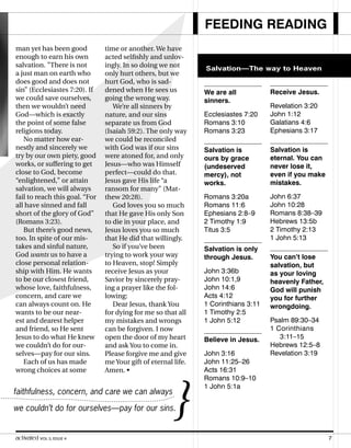 We are all
sinners.
Ecclesiastes 7:20
Romans 3:10
Romans 3:23
Salvation is
ours by grace
(undeserved
mercy), not
works.
Romans 3:20a
Romans 11:6
Ephesians 2:8–9
2 Timothy 1:9
Titus 3:5
Salvation is only
through Jesus.
John 3:36b
John 10:1,9
John 14:6
Acts 4:12
1 Corinthians 3:11
1 Timothy 2:5
1 John 5:12
Believe in Jesus.
John 3:16
John 11:25–26
Acts 16:31
Romans 10:9–10
1 John 5:1a
FEEDING READING
Salvation—The way to Heaven
Salvation—The way to Heaven
Receive Jesus.
Revelation 3:20
John 1:12
Galatians 4:6
Ephesians 3:17
Salvation is
eternal. You can
never lose it,
even if you make
mistakes.
John 6:37
John 10:28
Romans 8:38–39
Hebrews 13:5b
2 Timothy 2:13
1 John 5:13
You can’t lose
salvation, but
as your loving
heavenly Father,
God will punish
you for further
wrongdoing.
Psalm 89:30–34
1 Corinthians
3:11–15
Hebrews 12:5–8
Revelation 3:19
man yet has been good
enough to earn his own
salvation. ”There is not
a just man on earth who
does good and does not
sin” (Ecclesiastes 7:20). If
we could save ourselves,
then we wouldn’t need
God—which is exactly
the point of some false
religions today.
No matter how ear-
nestly and sincerely we
try by our own piety, good
works, or suffering to get
close to God, become
“enlightened,” or attain
salvation, we will always
fail to reach this goal. “For
all have sinned and fall
short of the glory of God”
(Romans 3:23).
But there’s good news,
too. In spite of our mis-
takes and sinful nature,
God wants us to have a
close personal relation-
ship with Him. He wants
to be our closest friend,
whose love, faithfulness,
concern, and care we
can always count on. He
wants to be our near-
est and dearest helper
and friend, so He sent
Jesus to do what He knew
we couldn’t do for our-
selves—pay for our sins.
Each of us has made
wrong choices at some
time or another. We have
acted selfishly and unlov-
ingly. In so doing we not
only hurt others, but we
hurt God, who is sad-
dened when He sees us
going the wrong way.
We’re all sinners by
nature, and our sins
separate us from God
(Isaiah 59:2). The only way
we could be reconciled
with God was if our sins
were atoned for, and only
Jesus—who was Himself
perfect—could do that.
Jesus gave His life “a
ransom for many” (Mat-
thew 20:28).
God loves you so much
that He gave His only Son
to die in your place, and
Jesus loves you so much
that He did that willingly.
So if you’ve been
trying to work your way
to Heaven, stop! Simply
receive Jesus as your
Savior by sincerely pray-
ing a prayer like the fol-
lowing:
Dear Jesus, thank You
for dying for me so that all
my mistakes and wrongs
can be forgiven. I now
open the door of my heart
and ask You to come in.
Please forgive me and give
me Your gift of eternal life.
Amen. •
faithfulness, concern, and care we can always
we couldn’t do for ourselves—pay for our sins.}
activated VOL 5, ISSUE 4 7
 