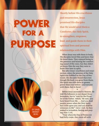 Shortly before His crucifixion
and resurrection, Jesus
promised His disciples
that He would send them a
Comforter, the Holy Spirit,
to strengthen, empower,
lead, and guide them in their
spiritual lives and personal
relationships with Him.
When Jesus was with them in body,
His disciples loved Him and knew that
He loved them. They enjoyed being in
His presence and hearing the comfort-
ing sound of His voice, but they didn’t
yet know Him the way they were to
know Him later in spirit.
But after Jesus’ crucifixion and resur-
rection, when the promise of the Holy
Spirit was fulfilled on the Day of Pen-
tecost, the disciples found that even
though His body was gone from them,
His Spirit was with them in greater
power than ever before—and not just
with them, but in them!
✻
Before Jesus ascended to Heaven, He
told His followers to not depart from
Jerusalem, but to “wait for the Prom-
ise of the Father, ‘which,’ He said, ‘you
have heard from Me. … And you shall
POWER
FOR A
PURPOSE
BY DAVID
BRANDT
BERG
8 activated VOL 5, ISSUE 4
 