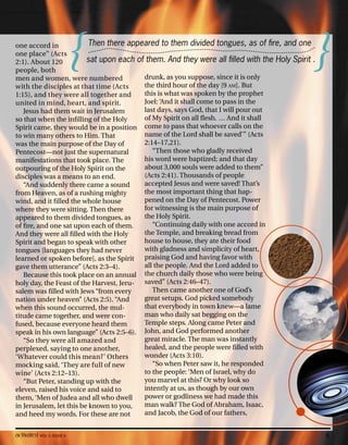 one accord in
one place” (Acts
2:1). About 120
people, both
men and women, were numbered
with the disciples at that time (Acts
1:15), and they were all together and
united in mind, heart, and spirit.
Jesus had them wait in Jerusalem
so that when the infilling of the Holy
Spirit came, they would be in a position
to win many others to Him. That
was the main purpose of the Day of
Pentecost—not just the supernatural
manifestations that took place. The
outpouring of the Holy Spirit on the
disciples was a means to an end.
“And suddenly there came a sound
from Heaven, as of a rushing mighty
wind, and it filled the whole house
where they were sitting. Then there
appeared to them divided tongues, as
of fire, and one sat upon each of them.
And they were all filled with the Holy
Spirit and began to speak with other
tongues [languages they had never
learned or spoken before], as the Spirit
gave them utterance” (Acts 2:3–4).
Because this took place on an annual
holy day, the Feast of the Harvest, Jeru-
salem was filled with Jews “from every
nation under heaven” (Acts 2:5). “And
when this sound occurred, the mul-
titude came together, and were con-
fused, because everyone heard them
speak in his own language” (Acts 2:5–6).
“So they were all amazed and
perplexed, saying to one another,
‘Whatever could this mean?’ Others
mocking said, ‘They are full of new
wine’ (Acts 2:12–13).
“But Peter, standing up with the
eleven, raised his voice and said to
them, ‘Men of Judea and all who dwell
in Jerusalem, let this be known to you,
and heed my words. For these are not
drunk, as you suppose, since it is only
the third hour of the day [9 AM]. But
this is what was spoken by the prophet
Joel: ‘And it shall come to pass in the
last days, says God, that I will pour out
of My Spirit on all flesh. … And it shall
come to pass that whoever calls on the
name of the Lord shall be saved’” (Acts
2:14–17,21).
“Then those who gladly received
his word were baptized; and that day
about 3,000 souls were added to them”
(Acts 2:41). Thousands of people
accepted Jesus and were saved! That’s
the most important thing that hap-
pened on the Day of Pentecost. Power
for witnessing is the main purpose of
the Holy Spirit.
“Continuing daily with one accord in
the Temple, and breaking bread from
house to house, they ate their food
with gladness and simplicity of heart,
praising God and having favor with
all the people. And the Lord added to
the church daily those who were being
saved” (Acts 2:46–47).
Then came another one of God’s
great setups. God picked somebody
that everybody in town knew—a lame
man who daily sat begging on the
Temple steps. Along came Peter and
John, and God performed another
great miracle. The man was instantly
healed, and the people were filled with
wonder (Acts 3:10).
“So when Peter saw it, he responded
to the people: ‘Men of Israel, why do
you marvel at this? Or why look so
intently at us, as though by our own
power or godliness we had made this
man walk? The God of Abraham, Isaac,
and Jacob, the God of our fathers,
Then there appeared to them divided tongues, as of fire, and one
sat upon each of them. And they were all filled with the Holy Spirit .
{ }
activated VOL 5, ISSUE 4 9
 