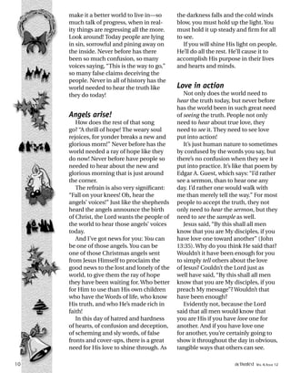 make it a better world to live in—so
much talk of progress, when in real-
ity things are regressing all the more.
Look around! Today people are lying
in sin, sorrowful and pining away on
the inside. Never before has there
been so much confusion, so many
voices saying, “This is the way to go,”
so many false claims deceiving the
people. Never in all of history has the
world needed to hear the truth like
they do today!
Angels arise!
How does the rest of that song
go? “A thrill of hope! The weary soul
rejoices, for yonder breaks a new and
glorious morn!” Never before has the
world needed a ray of hope like they
do now! Never before have people so
needed to hear about the new and
glorious morning that is just around
the corner.
The refrain is also very significant:
“Fall on your knees! Oh, hear the
angels’ voices!” Just like the shepherds
heard the angels announce the birth
of Christ, the Lord wants the people of
the world to hear those angels’ voices
today.
And I’ve got news for you: You can
be one of those angels. You can be
one of those Christmas angels sent
from Jesus Himself to proclaim the
good news to the lost and lonely of the
world, to give them the ray of hope
they have been waiting for. Who better
for Him to use than His own children
who have the Words of life, who know
His truth, and who He’s made rich in
faith!
In this day of hatred and hardness
of hearts, of confusion and deception,
of scheming and sly words, of false
fronts and cover-ups, there is a great
need for His love to shine through. As
the darkness falls and the cold winds
blow, you must hold up the light. You
must hold it up steady and firm for all
to see.
If you will shine His light on people,
He’ll do all the rest. He’ll cause it to
accomplish His purpose in their lives
and hearts and minds.
Love in action
Not only does the world need to
hear the truth today, but never before
has the world been in such great need
of seeing the truth. People not only
need to hear about true love, they
need to see it. They need to see love
put into action!
It’s just human nature to sometimes
by confused by the words you say, but
there’s no confusion when they see it
put into practice. It’s like that poem by
Edgar A. Guest, which says: “I’d rather
see a sermon, than to hear one any
day. I’d rather one would walk with
me than merely tell the way.” For most
people to accept the truth, they not
only need to hear the sermon, but they
need to see the sample as well.
Jesus said, “By this shall all men
know that you are My disciples, if you
have love one toward another” (John
13:35). Why do you think He said that?
Wouldn’t it have been enough for you
to simply tell others about the love
of Jesus? Couldn’t the Lord just as
well have said, “By this shall all men
know that you are My disciples, if you
preach My message”? Wouldn’t that
have been enough?
Evidently not, because the Lord
said that all men would know that
you are His if you have love one for
another. And if you have love one
for another, you’re certainly going to
show it throughout the day in obvious,
tangible ways that others can see.
10 activated VOL 4, ISSUE 12
 