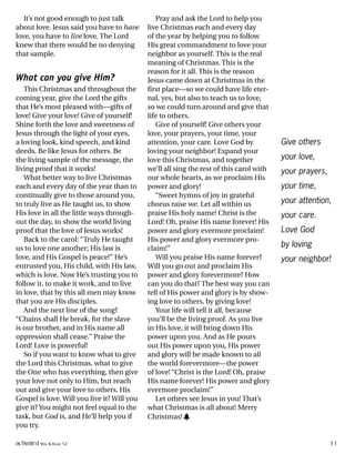 It’s not good enough to just talk
about love. Jesus said you have to have
love, you have to live love. The Lord
knew that there would be no denying
that sample.
What can you give Him?
This Christmas and throughout the
coming year, give the Lord the gifts
that He’s most pleased with—gifts of
love! Give your love! Give of yourself!
Shine forth the love and sweetness of
Jesus through the light of your eyes,
a loving look, kind speech, and kind
deeds. Be like Jesus for others. Be
the living sample of the message, the
living proof that it works!
What better way to live Christmas
each and every day of the year than to
continually give to those around you,
to truly live as He taught us, to show
His love in all the little ways through-
out the day, to show the world living
proof that the love of Jesus works!
Back to the carol: “Truly He taught
us to love one another; His law is
love, and His Gospel is peace!” He’s
entrusted you, His child, with His law,
which is love. Now He’s trusting you to
follow it, to make it work, and to live
in love, that by this all men may know
that you are His disciples.
And the next line of the song?
“Chains shall He break, for the slave
is our brother, and in His name all
oppression shall cease.” Praise the
Lord! Love is powerful!
So if you want to know what to give
the Lord this Christmas, what to give
the One who has everything, then give
your love not only to Him, but reach
out and give your love to others. His
Gospel is love. Will you live it? Will you
give it? You might not feel equal to the
task, but God is, and He’ll help you if
you try.
Pray and ask the Lord to help you
live Christmas each and every day
of the year by helping you to follow
His great commandment to love your
neighbor as yourself. This is the real
meaning of Christmas. This is the
reason for it all. This is the reason
Jesus came down at Christmas in the
first place—so we could have life eter-
nal, yes, but also to teach us to love,
so we could turn around and give that
life to others.
Give of yourself! Give others your
love, your prayers, your time, your
attention, your care. Love God by
loving your neighbor! Expand your
love this Christmas, and together
we’ll all sing the rest of this carol with
our whole hearts, as we proclaim His
power and glory!
“Sweet hymns of joy in grateful
chorus raise we. Let all within us
praise His holy name! Christ is the
Lord! Oh, praise His name forever! His
power and glory evermore proclaim!
His power and glory evermore pro-
claim!”
Will you praise His name forever?
Will you go out and proclaim His
power and glory forevermore? How
can you do that? The best way you can
tell of His power and glory is by show-
ing love to others, by giving love!
Your life will tell it all, because
you’ll be the living proof. As you live
in His love, it will bring down His
power upon you. And as He pours
out His power upon you, His power
and glory will be made known to all
the world forevermore—the power
of love! “Christ is the Lord! Oh, praise
His name forever! His power and glory
evermore proclaim!”
Let others see Jesus in you! That’s
what Christmas is all about! Merry
Christmas! h
Give others
your love,
your prayers,
your time,
your attention,
your care.
Love God
by loving
your neighbor!
activated VOL 4, ISSUE 12 11
 