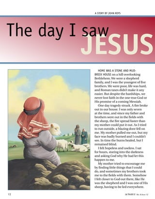 HOME WAS A STONE AND MUD-
BRICK HOUSE on a hill overlooking
Bethlehem. We were a shepherd
family, and I was the youngest of five
brothers. We were poor, life was hard,
and Roman taxes didn’t make it any
easier. But despite the hardships, we
never lost faith in the one true God or
His promise of a coming Messiah.
One day tragedy struck. A fire broke
out in our house. I was only seven
at the time, and since my father and
brothers were out in the fields with
the sheep, the fire spread faster than
my mother could put it out. As I tried
to run outside, a blazing door fell on
me. My mother pulled me out, but my
face was badly burned and I couldn’t
see. In time the burns healed, but I
remained blind.
I felt hopeless and useless. I sat
for hours, staring into the darkness
and asking God why He had let this
happen to me.
My mother tried to encourage me
by finding little things that I could
do, and sometimes my brothers took
me to the fields with them. Somehow
I felt closer to God out there, like He
was the shepherd and I was one of His
sheep, having to be led everywhere.
A STORY BY JOHN ROYS
JESUS
The day I saw
12 activated VOL 4, ISSUE 12
 