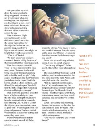 Five years after my acci-
dent, the most wonderful
thing happened. We were at
my favorite spot when the
sun began to set. My broth-
ers described it to me—every
color and cloud, the exqui-
site whirling and swirling
that sent iridescent streaks
across the sky.
Then it was over. Night
covered the earth as the
darkness covered me. After
the sheep were settled for
the night but before we had
gone to sleep, suddenly a
light shone all around us—a light so
bright that even I could sense it.
“What is it?” I cried.
“We don’t know,” my brothers
answered. I could tell by the tone of
their voices that they were frightened.
Then there came a beautiful
voice—a voice that seemed to ema-
nate peace. “Fear not, for behold, I
bring you good tidings of great joy
which shall be to all people.” Only
angels could speak like that! “For unto
you is born in the city of David the
Savior, which is Christ the Lord. And
this will be a sign for you: You shall
find the babe wrapped in swaddling
clothes and lying in a manger.”
Then everyone gasped as a sudden
burst of light even brighter than
the first filled the night sky, and we
heard a multitude of the heavenly
host praising God. “Glory to God in
the highest, peace on earth to men
of good will!” It was magnificent! The
glory and power of God was in their
voices! Then, as suddenly as they had
come, they were gone.
It was several minutes before
anyone uttered a word. My father
broke the silence. “Our Savior is born,
and our God has seen fit to declare to
us the good news! Come! Let us go to
Bethlehem to see the babe the angels
told us of!”
Amos said he would stay with the
sheep. It was his watch anyway.
“Can he stay with you?” father
asked. I knew they were talking about
me.
The sound of their footsteps faded
as father and the others rounded the
first bend down the path. Amos and I
moved closer to the campfire.
“Tell me again about the angels,
Amos.” My mind was racing. Our
people had waited so many years for
the coming of the Messiah. How I
wished I could have gone with them,
but what use would that have been? I
lamented that I would never see the
Savior.
When I awoke the next morning,
the sun had warmed my face but the
same sadness filled my heart. Then I
heard excited voices coming up the
path—shouts of praise. Someone
called out my name.
“Did you see Him? Did you see the
Savior?”
“What is it?” I
cried.
“We don’t
know,” my
brothers
answered. I
could tell by
the tone of
their voices
that they were
frightened.
activated VOL 4, ISSUE 12 13
 
