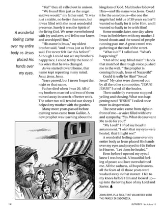 “Yes!” they all called out in unison.
“We found Him just as the angel
said we would,” my father said. “It was
just a stable, no better than ours, but
it was filled with the most wonderful
presence. Surely it was the Spirit of
the living God. We were overwhelmed
with joy and awe, and fell to our knees
and worshiped Him.”
“His name is Jesus,” my oldest
brother said, “and it was just as Father
said. I’ve never felt like this before!”
Although I could not see my brother’s
happy face, I could tell by the tone of
his voice that he was changed.
As we started toward home, that
name kept repeating in my mind.
Jesus. Jesus. Jesus.
Years passed, but I never forgot that
night or that name.
Father died when I was 20. All of
my brothers married and two of them
moved away in search of better work.
The other two still tended our sheep. I
helped my mother with the garden.
Many more years passed before
exciting news came from Galilee. A
new prophet was teaching about the
kingdom of God. Multitudes followed
Him—and His name was Jesus. Could
it be the same Jesus—the one the
angels had told us of 30 years earlier? I
wanted so badly for it to be Him, and I
wanted so badly to be with Him!
Some months later, one day when
I was in Bethlehem with my mother, I
heard shouts and the sound of people
running past me. A great crowd was
gathering at the end of the street.
“What is it?” I called out. “What’s
happening?”
“Out of the way, blind man!” Hands
that matched that rough voice pushed
me to the wall. “The prophet is
coming through, Jesus of Nazareth!”
Could it really be Him? “Jesus!
Jesus!” My cries were drowned out
by all the other commotion. “JESUS!
JESUS!” I cried all the louder.
Then suddenly everyone stopped
yelling and shoving. What was hap-
pening now? “JESUS!” I called once
more in desperation.
The next voice came from right in
front of me—a voice filled with love
and sympathy. “Yes. What do you want
Me to do for you?”
“My Lord!” I lifted my head in
amazement. “I wish that my eyes were
healed, that I might see!”
A wonderful feeling came over my
entire body as Jesus placed His hands
over my eyes and prayed to His Father
in Heaven. “Let them be healed.”
Even before I opened my eyes, I
knew I was healed. A beautiful feel-
ing of peace and love overwhelmed
me. All the sadness, all hopelessness,
all the fears of all those years were
washed away in that instant. I fell to
my knees before Him and looked up—
up into the loving face of my Lord and
Savior. h
JOHN ROYS IS A FULL-TIME VOLUNTEER WITH
THE FAMILY IN INDONESIA.
A wonderful
feeling came
over my entire
body as Jesus
placed His
hands over
my eyes.
14 activated VOL 4, ISSUE 12
 