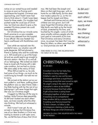 notice on our rented house and needed
to move as soon as Promise and I
could leave the hospital. Christmas was
approaching, and I hadn’t even had
time to think about it. I hadn’t even been
home for three weeks. Our troubles had
pushed aside the usual joys of Christ-
mas, but God was about to give us the
sweetest Christmas present we could
have asked for.
On Christmas Eve our miracle came.
God’s promise to us was complete.
Promise was released from the hospital.
It was official: She was healed! Our
hearts overflowed with thankfulness and
joy!
Even while we rejoiced over this
wonderful news, our situation was still
quite desperate. Bill had phoned a
friend in Sydney who said he could take
us in. Bill would pick us up at the hospi-
tal and we would need to go straight to
the train station—the four of us and all
of our belongings. We wished we didn’t
have to travel with Promise still in deli-
cate condition, but we had no choice.
We were solely at the mercy of God.
When Bill arrived for us, he only
had some of our things—as much as he
could bring by himself—but told me not
to worry.
We arrived at the station just as our
train pulled in, and there, walking down
the platform was our dear friend, Dale—
tiny Dale hauling with her the rest of our
belongings! I will never forget that sight.
She was our Christmas angel!
I hugged my little boy all the way to
Sydney, while Promise slept peacefully.
As Bill and I looked into each others’
eyes, we knew exactly what the other
was thinking: We had just witnessed a
miracle.
And it wasn’t over yet. As we
arrived in Sydney that Christmas Eve,
one of our dear brothers in Christ was
waiting to receive us with open arms.
Yes, we felt the love of Jesus that Christ-
mas. We had been like Joseph and
Mary on that night long ago, with no
home for our little family, but this dear
man made a place for us, as the inn-
keeper had for Joseph and Mary.
Michael and Promise and our other
children are now grown, but I will
never forget that Christmas when our
little family was held up by the hands
of God, protected by His love, and
touched by His angels—some of which
were actually ordinary people who the
Lord used as instruments of His love.
That Christmas and every Christmas
since, my prayer has been that I may be
there for others, as others were there for
us. God promises are real! h
TERRI MOORE IS A FULL-TIME VOLUNTEER WITH
THE FAMILY IN THE USA.
CONTINUED FROM PAGE 7
As Bill and I
looked into
each others’
eyes, we knew
exactly what
the other
was thinking:
We had just
witnessed a
miracle.
CHRISTMAS IS…
BY IAN BACH
A mother’s love for her baby boy
A sacrifice to bring others joy
A father’s care for one not his own
A message sent from a royal throne
A seeming wrong that was turned to right
An angel’s song in the dark of night
A prophet’s vision at last fulfilled
A miracle because God had willed
A gift of love from a caring heart
A bringing together of what was apart
A reaching out to comprehend
How another felt by a sincere friend
A seeking soul that journeyed far
To find a dream, to follow a star
A bridegroom claiming a bride as his
All these things are what Christmas is.
IAN BACH IS A FULL-TIME VOLUNTEER WITH THE FAMILY
IN THE MIDEAST.
activated VOL 4, ISSUE 12 15
 