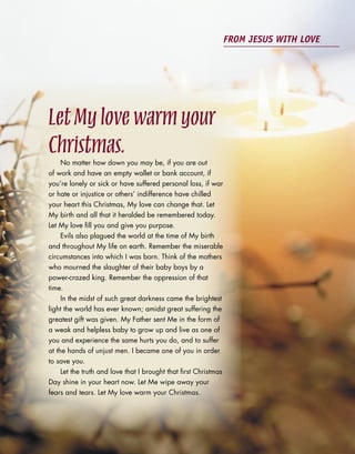LetMylovewarmyour
Christmas.No matter how down you may be, if you are out
of work and have an empty wallet or bank account, if
you’re lonely or sick or have suffered personal loss, if war
or hate or injustice or others’ indifference have chilled
your heart this Christmas, My love can change that. Let
My birth and all that it heralded be remembered today.
Let My love fill you and give you purpose.
Evils also plagued the world at the time of My birth
and throughout My life on earth. Remember the miserable
circumstances into which I was born. Think of the mothers
who mourned the slaughter of their baby boys by a
power-crazed king. Remember the oppression of that
time.
In the midst of such great darkness came the brightest
light the world has ever known; amidst great suffering the
greatest gift was given. My Father sent Me in the form of
a weak and helpless baby to grow up and live as one of
you and experience the same hurts you do, and to suffer
at the hands of unjust men. I became one of you in order
to save you.
Let the truth and love that I brought that first Christmas
Day shine in your heart now. Let Me wipe away your
fears and tears. Let My love warm your Christmas.
FROM JESUS WITH LOVE
 