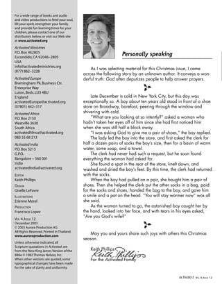 Personally speaking
For a wide range of books and audio
and video productions to feed your soul,
lift your spirit,strengthen your family,
and provide fun learning times for your
children,please contact one of our
distributors below,or visit our Web site
at www.activated.org
Activated Ministries
P.O.Box 462805
Escondido,CA 92046–2805
USA
info@activatedministries.org
(877) 862–3228
Activated Europe
Bramingham Pk.Business Ctr.
Enterprise Way
Luton,Beds.LU3 4BU
England
activatedEurope@activated.org
(07801) 442–317
Activated Africa
P.O.Box 2150
Westville 3630
South Africa
activatedAfrica@activated.org
083 55 68 213
Activated India
P.O.Box 5215
G.P.O.
Bangalore – 560 001
India
activatedIndia@activated.org
EDITOR
Keith Phillips
DESIGN
Giselle LeFavre
ILLUSTRATIONS
Etienne Morel
PRODUCTION
Francisco Lopez
VOL 4,ISSUE 12
December 2003
© 2003 Aurora Production AG
All Rights Reserved.Printed in Thailand.
www.auroraproduction.com
Unless otherwise indicated,all
Scripture quotations in Activated are
from the New King James Version of the
Bible © 1982 Thomas Nelson,Inc.
When other versions are quoted,some
typographical changes have been made
for the sake of clarity and uniformity.
As I was selecting material for this Christmas issue, I came
across the following story by an unknown author. It conveys a won-
derful truth: God often deputizes people to help answer prayers.
l
Late December is cold in New York City, but this day was
exceptionally so. A boy about ten years old stood in front of a shoe
store on Broadway, barefoot, peering through the window and
shivering with cold.
“What are you looking at so intently?” asked a woman who
hadn’t taken her eyes off of him since she had first noticed him
when she was still half a block away.
“I was asking God to give me a pair of shoes,” the boy replied.
The lady led the boy into the store, and first asked the clerk for
half a dozen pairs of socks the boy’s size, then for a basin of warm
water, some soap, and a towel.
The clerk had never had such a request, but he soon found
everything the woman had asked for.
She found a spot in the rear of the store, knelt down, and
washed and dried the boy’s feet. By this time, the clerk had returned
with the socks.
When the boy had pulled on a pair, she bought him a pair of
shoes. Then she helped the clerk put the other socks in a bag, paid
for the socks and shoes, handed the bag to the boy, and gave him
a smile and a pat on the head. “You will stay warmer now” was all
she said.
As the woman turned to go, the astonished boy caught her by
the hand, looked into her face, and with tears in his eyes asked,
“Are you God’s wife?”
l
May you and yours share such joys with others this Christmas
season.
Keith Phillips
For the Activated Family
activated VOL 4, ISSUE 12
 