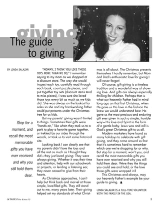 “MOMMY, I THINK YOU LIKE THOSE
TOYS MORE THAN WE DO,” I remember
saying to my mom as we shopped at
a discount store. The way she would
inspect each toy, carefully read through
each book, count puzzle pieces, and
put together toy sets (discount items tend
to miss pieces), I was sure she loved
those toys every bit as much as we kids
did. She was always on the lookout for
sales so she and my hard-working father
could put presents under the Christmas
tree for us kids.
But my parents’ giving wasn’t limited
to things. Sometimes their gifts were
“hands on,” like when they took us to a
park to play a favorite game together,
or trekked by our sides through the
woods, or took us to visit some historical
site.
Looking back I can clearly see that
my parents didn’t love the toys and
all the rest as much as I thought they
did—they just loved giving. They were
always giving. Whether it was their time
and attention, help with our schoolwork
or projects, or lending a listening ear,
they never ceased to give from their
hearts.
As Christmas approaches, I can’t
help but think back and marvel at those
simple, love-filled gifts. They still stand
out to me, many years later. Their giving
helped set my standards of what Christ-
mas is all about. The Christmas presents
themselves I hardly remember, but Mom
and Dad’s enthusiastic love for giving I
will never forget!
Of course, gift giving is a timeless
tradition and a wonderful way of show-
ing love. And gifts are always especially
thrilling for children. Perhaps that is
what our heavenly Father had in mind
long ago on that first Christmas, when
He gave us His love in the fashion He
knew we would understand best. He
gave us the most precious and enduring
gift ever given in such a simple, humble
way—His love and Spirit in the form
of a gentle baby. Jesus was and still is
God’s great Christmas gift to us all.
Modern marketers have found so
many holidays to celebrate with gift
giving, and they come around so fast
that it’s sometimes hard to remember
which one we’re shopping for or why.
But stop for a moment, won’t you, and
recall the most memorable gifts you
have ever received and why you still
hold them dear. Were they the things
you could see and hold, or the love
those gifts were wrapped in?
This Christmas and always, may
our heavenly Father’s example be your
guide to giving. h
LINDA SALAZAR IS A FULL-TIME VOLUNTEER
WITH THE FAMILY IN THE USA.
BY LINDA SALAZAR
givingThe guide
to giving
Stop for a
moment, and
recall the most
memorable
gifts you have
ever received
and why you
still hold them
dear.
activated VOL 4, ISSUE 12 3
 