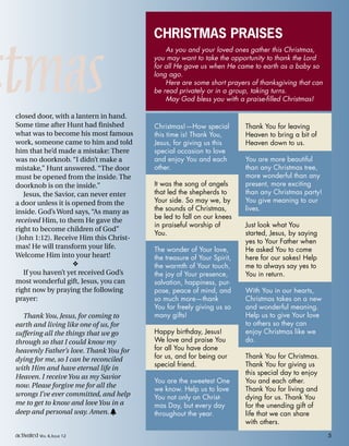 stmas
CHRISTMAS PRAISES
As you and your loved ones gather this Christmas,
you may want to take the opportunity to thank the Lord
for all He gave us when He came to earth as a baby so
long ago.
Here are some short prayers of thanksgiving that can
be read privately or in a group, taking turns.
May God bless you with a praise-filled Christmas!
closed door, with a lantern in hand.
Some time after Hunt had finished
what was to become his most famous
work, someone came to him and told
him that he’d made a mistake: There
was no doorknob. “I didn’t make a
mistake,” Hunt answered. “The door
must be opened from the inside. The
doorknob is on the inside.”
Jesus, the Savior, can never enter
a door unless it is opened from the
inside. God’s Word says, “As many as
received Him, to them He gave the
right to become children of God”
(John 1:12). Receive Him this Christ-
mas! He will transform your life.
Welcome Him into your heart!

If you haven’t yet received God’s
most wonderful gift, Jesus, you can
right now by praying the following
prayer:
Thank You, Jesus, for coming to
earth and living like one of us, for
suffering all the things that we go
through so that I could know my
heavenly Father’s love. Thank You for
dying for me, so I can be reconciled
with Him and have eternal life in
Heaven. I receive You as my Savior
now. Please forgive me for all the
wrongs I’ve ever committed, and help
me to get to know and love You in a
deep and personal way. Amen. h
Christmas!—How special
this time is! Thank You,
Jesus, for giving us this
special occasion to love
and enjoy You and each
other.
It was the song of angels
that led the shepherds to
Your side. So may we, by
the sounds of Christmas,
be led to fall on our knees
in praiseful worship of
You.
The wonder of Your love,
the treasure of Your Spirit,
the warmth of Your touch,
the joy of Your presence,
salvation, happiness, pur-
pose, peace of mind, and
so much more—thank
You for freely giving us so
many gifts!
Happy birthday, Jesus!
We love and praise You
for all You have done
for us, and for being our
special friend.
You are the sweetest One
we know. Help us to love
You not only on Christ-
mas Day, but every day
throughout the year.
Thank You for leaving
Heaven to bring a bit of
Heaven down to us.
You are more beautiful
than any Christmas tree,
more wonderful than any
present, more exciting
than any Christmas party!
You give meaning to our
lives.
Just look what You
started, Jesus, by saying
yes to Your Father when
He asked You to come
here for our sakes! Help
me to always say yes to
You in return.
With You in our hearts,
Christmas takes on a new
and wonderful meaning.
Help us to give Your love
to others so they can
enjoy Christmas like we
do.
Thank You for Christmas.
Thank You for giving us
this special day to enjoy
You and each other.
Thank You for living and
dying for us. Thank You
for the unending gift of
life that we can share
with others.
activated VOL 4, ISSUE 12 5
 