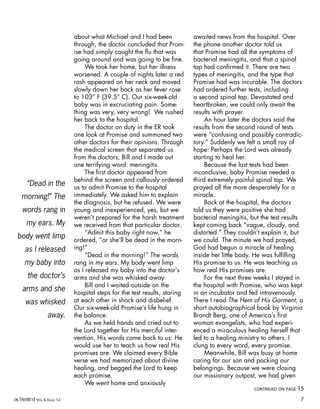 about what Michael and I had been
through, the doctor concluded that Prom-
ise had simply caught the flu that was
going around and was going to be fine.
We took her home, but her illness
worsened. A couple of nights later a red
rash appeared on her neck and moved
slowly down her back as her fever rose
to 103° F (39.5° C). Our six-week-old
baby was in excruciating pain. Some-
thing was very, very wrong! We rushed
her back to the hospital.
The doctor on duty in the ER took
one look at Promise and summoned two
other doctors for their opinions. Through
the medical screen that separated us
from the doctors, Bill and I made out
one terrifying word: meningitis.
The first doctor appeared from
behind the screen and callously ordered
us to admit Promise to the hospital
immediately. We asked him to explain
the diagnosis, but he refused. We were
young and inexperienced, yes, but we
weren’t prepared for the harsh treatment
we received from that particular doctor.
“Admit this baby right now,” he
ordered, “or she’ll be dead in the morn-
ing!”
“Dead in the morning!” The words
rang in my ears. My body went limp
as I released my baby into the doctor’s
arms and she was whisked away.
Bill and I waited outside on the
hospital steps for the test results, staring
at each other in shock and disbelief.
Our six-week-old Promise’s life hung in
the balance.
As we held hands and cried out to
the Lord together for His merciful inter-
vention, His words came back to us: He
would use her to teach us how real His
promises are. We claimed every Bible
verse we had memorized about divine
healing, and begged the Lord to keep
each promise.
We went home and anxiously
awaited news from the hospital. Over
the phone another doctor told us
that Promise had all the symptoms of
bacterial meningitis, and that a spinal
tap had confirmed it. There are two
types of meningitis, and the type that
Promise had was incurable. The doctors
had ordered further tests, including
a second spinal tap. Devastated and
heartbroken, we could only await the
results with prayer.
An hour later the doctors said the
results from the second round of tests
were “confusing and possibly contradic-
tory.” Suddenly we felt a small ray of
hope: Perhaps the Lord was already
starting to heal her.
Because the last tests had been
inconclusive, baby Promise needed a
third extremely painful spinal tap. We
prayed all the more desperately for a
miracle.
Back at the hospital, the doctors
told us they were positive she had
bacterial meningitis, but the test results
kept coming back “vague, cloudy, and
distorted.” They couldn’t explain it, but
we could. The minute we had prayed,
God had begun a miracle of healing
inside her little body. He was fulfilling
His promise to us. He was teaching us
how real His promises are.
For the next three weeks I stayed in
the hospital with Promise, who was kept
in an incubator and fed intravenously.
There I read The Hem of His Garment, a
short autobiographical book by Virginia
Brandt Berg, one of America’s first
woman evangelists, who had experi-
enced a miraculous healing herself that
led to a healing ministry to others. I
clung to every word, every promise.
Meanwhile, Bill was busy at home
caring for our son and packing our
belongings. Because we were closing
our missionary outpost, we had given
“Dead in the
morning!” The
words rang in
my ears. My
body went limp
as I released
my baby into
the doctor’s
arms and she
was whisked
away.
CONTINUED ON PAGE 15
activated VOL 4, ISSUE 12 7
 