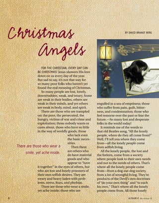 engulfed in a sea of emptiness; those
who suffer from pain, guilt, bitter-
ness, and condemnation; those who
feel remorse over the past or fear the
future.—So many lost and desperate
folks in the world today!
It reminds me of the words to
that old Beatles song, “All the lonely
people, where do they all come from?”
Well, I’ll tell you where they come
from—all the lonely people come
from selfish living.
All the lonely people, the lost and
the forlorn, come from a society
where people look to their own needs
and not to the needs of others. That’s
where all the lonely people come
from—from a dog-eat-dog society,
from a lot of wrongful living. They’re
products of the Devil’s own doctrines
of “do your own thing” and “to each
his own.” That’s where all the lonely
people come from. All those lonely
FOR THE CHRISTIAN, EVERY DAY CAN
BE CHRISTMAS! Jesus showers His love
down on us every day of the year.
But sad to say, it’s not that way for
so many poor folks who haven’t yet
found the real meaning of Christmas.
So many people are lost, lonely,
downtrodden, weak, and weary. Some
are weak in their bodies, others are
weak in their minds, and yet others
are weak in body, mind, and spirit.
There are those who are trampled
on: the poor, the persecuted, the
hungry, victims of war and crime and
exploitation; those nobody wants or
cares about, those who have so little
in the way of worldly goods, those
who lack even
the basic neces-
sities.
Then there
are others who
do have material
goods and who
appear to “have
it together” in the eyes of others, but
who are lost and lonely prisoners of
their own selfish desires. They are
weary and heavy laden with prob-
lems, stress, fears, and phobias.
There are those who wear a smile,
yet ache inside; those who are
Christmas
Angels
BY DAVID BRANDT BERG
There are those who wear a
smile, yet ache inside.
8 activated VOL 4, ISSUE 12
 