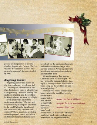 people are the product of a world
that has forgotten its Creator. They’re
victims, the sad result of what hap-
pens when people’s lives aren’t ruled
by love.
Deepening darkness
It’s getting darker and colder all
the time, and many people can feel
it. They may not understand it, and
they don’t always want to admit it, but
it’s happening. The sun is setting, the
darkness is falling, and the world is
looking for hope, for some ray of light.
Event after event has left the
nations questioning. “Why this and
why that? Why all the pain and strife
in the world? Why the slaughter of
the innocents? Why troubles and
sorrows?” These questions are being
raised in people’s hearts and minds,
and those whose foundations have
been built on the sand, or others who
had no foundations to begin with,
have no answers. Never has the world
been hungrier for true love and real
answers than now!
It’s reminiscent of that famous
Christmas carol “O Holy Night”: “O
holy night, the stars are brightly shin-
ing! It is the night of our dear Savior’s
birth. Long lay the world in sin and
[sorrow] pining ...”
There’s never been a time in all of
history when the world has been in
such sin and
sorrow as it is
now. There’s
so much talk
about the
“advance-
ment” and
“betterment” of mankind—advanced
medicine, modern technology, new
inventions, better governments to
Never has the world been
hungrier for true love and real
answers than now!
activated VOL 4, ISSUE 12 9
 