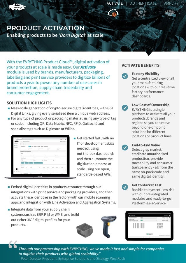 PRODUCT ACTIVATION
Factory Visibility
Get a centralized view of all
your manufacturing
locations with our real-time
factory performance
dashboards.
Low Cost of Ownership
EVRYTHNG is a single
platform to activate all your
products, brands and
regions so you can move
beyond one-oﬀ point
solutions for diﬀerent
locations or product lines.
End-to-End Value
Detect gray market,
eradicate unauthorized
production, provide
traceability and consumer
transparency - all from the
same on-pack code and
same digital identity.
Get to Market Fast
Rapid deployment, low risk
with our pre-integrated
modules and ready-to-go
Platform-as-a-Service.
ACTIVATE BENEFITS
With the EVRYTHNG Product Cloud™, digital activation of
your products at scale is made easy. Our Activate
module is used by brands, manufacturers, packaging,
labelling and print service providers to digitize billions of
products a year to power any number of use cases in
brand protection, supply chain traceability and
consumer engagement.
SOLUTION HIGHLIGHTS
“
ACTIVATE | AUTHENTICATE | AMPLIFY
■ Mass-scale generation of crypto-secure digital identities, with GS1
Digital Links, giving every serialized item a unique web address.
■ For any type of product or packaging material, using any type of tag
or code, including QR, Data Matrix, NFC, RFID, Guilloché and
specialist tags such as Digimarc or Wiliot.
■ Get started fast, with no
IT or development skills
needed, using
out-the-box dashboards
and then automate the
digitization process at
scale using our open,
standards-based APIs.
■ Embed digital identities in products at source through our
integrations with print service and packaging providers, and then
activate these identities in the factory with our mobile scanning
apps and integration with Line Activation and Aggregation Systems.
■ Integrate data from your supply chain
systems such as ERP, PIM or WMS, and build
out richer 360° digital profiles for your
products.
 