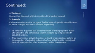 Continued:
4. Hardness:
Greater than diamond, which is considered the hardest material.
5. Strength:
Carbon nanotubes are the strongest, flexible materials yet discovered in terms
of tensile strength and elastic modulus respectively.
 To conclude, it appears that the combination of these properties makes
CNT attractive and competitive catalyst supports by comparison with
activated carbons.
 They could replace activated carbons in liquid-phase reactions as long as
the properties of activated carbons of AC are still difficult to control and
their microporosity has often slow down catalyst development.
10
 