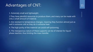 Advantages of CNT:
1. Extremely small and lightweight.
2.They have plentiful resources to produce them, and many can be made with
only a small amount of material.
3. Are resistant to temperature changes, meaning they function almost just as
well in extreme cold as they do in extreme heat.
4. The high purity of the material can avoid self-poisoning.
5. The mesoporous nature of these supports can be of interest for liquid-
phase reaction, thus limiting the mass transfer.
11
 