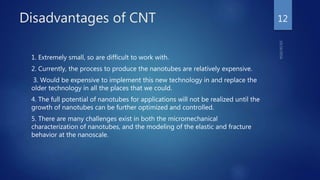 Disadvantages of CNT
1. Extremely small, so are difficult to work with.
2. Currently, the process to produce the nanotubes are relatively expensive.
3. Would be expensive to implement this new technology in and replace the
older technology in all the places that we could.
4. The full potential of nanotubes for applications will not be realized until the
growth of nanotubes can be further optimized and controlled.
5. There are many challenges exist in both the micromechanical
characterization of nanotubes, and the modeling of the elastic and fracture
behavior at the nanoscale.
12
 