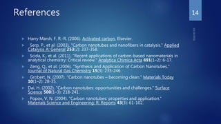References
 Harry Marsh, F. R.-R. (2006). Activated carbon, Elsevier.
 Serp, P., et al. (2003). "Carbon nanotubes and nanofibers in catalysis." Applied
Catalysis A: General 253(2): 337-358.
 Scida, K., et al. (2011). "Recent applications of carbon-based nanomaterials in
analytical chemistry: Critical review." Analytica Chimica Acta 691(1–2): 6-17.
 Zeng, Q., et al. (2006). "Synthesis and Application of Carbon Nanotubes."
Journal of Natural Gas Chemistry 15(3): 235-246.
 Grobert, N. (2007). "Carbon nanotubes – becoming clean." Materials Today
10(1–2): 28-35.
 Dai, H. (2002). "Carbon nanotubes: opportunities and challenges." Surface
Science 500(1–3): 218-241.
 Popov, V. N. (2004). "Carbon nanotubes: properties and application."
Materials Science and Engineering: R: Reports 43(3): 61-102.
14
 