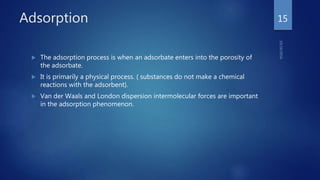 Adsorption
 The adsorption process is when an adsorbate enters into the porosity of
the adsorbate.
 It is primarily a physical process. ( substances do not make a chemical
reactions with the adsorbent).
 Van der Waals and London dispersion intermolecular forces are important
in the adsorption phenomenon.
15
 