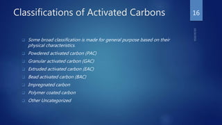Classifications of Activated Carbons
 Some broad classification is made for general purpose based on their
physical characteristics.
 Powdered activated carbon (PAC)
 Granular activated carbon (GAC)
 Extruded activated carbon (EAC)
 Bead activated carbon (BAC)
 Impregnated carbon
 Polymer coated carbon
 Other Uncategorized
16
 