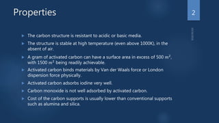 Properties
 The carbon structure is resistant to acidic or basic media.
 The structure is stable at high temperature (even above 1000K), in the
absent of air.
 A gram of activated carbon can have a surface area in excess of 500 𝑚2,
with 1500 𝑚2
being readily achievable.
 Activated carbon binds materials by Van der Waals force or London
dispersion force physically.
 Activated carbon adsorbs iodine very well.
 Carbon monoxide is not well adsorbed by activated carbon.
 Cost of the carbon supports is usually lower than conventional supports
such as alumina and silica.
2
 