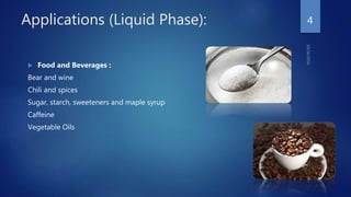 Applications (Liquid Phase):
 Food and Beverages :
Bear and wine
Chili and spices
Sugar, starch, sweeteners and maple syrup
Caffeine
Vegetable Oils
4
 