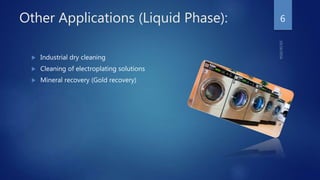 Other Applications (Liquid Phase):
 Industrial dry cleaning
 Cleaning of electroplating solutions
 Mineral recovery (Gold recovery)
6
 