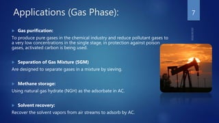 Applications (Gas Phase):
 Gas purification:
To produce pure gases in the chemical industry and reduce pollutant gases to
a very low concentrations in the single stage, in protection against poison
gases, activated carbon is being used.
 Separation of Gas Mixture (SGM)
Are designed to separate gases in a mixture by sieving.
 Methane storage:
Using natural gas hydrate (NGH) as the adsorbate in AC.
 Solvent recovery:
Recover the solvent vapors from air streams to adsorb by AC.
7
 