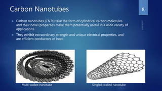 Carbon Nanotubes
 Carbon nanotubes (CNTs) take the form of cylindrical carbon molecules
and their novel properties make them potentially useful in a wide variety of
applications.
 They exhibit extraordinary strength and unique electrical properties, and
are efficient conductors of heat.
8
Multi-walled nanotube Singled-walled nanotube
 