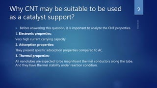 Why CNT may be suitable to be used
as a catalyst support?
 Before answering this question, it is important to analyze the CNT properties.
1. Electronic properties:
Very high current carrying capacity.
2. Adsorption properties:
They present specific adsorption properties compared to AC.
3. Thermal properties:
All nanotubes are expected to be magnificent thermal conductors along the tube.
And they have thermal stability under reaction condition.
9
 