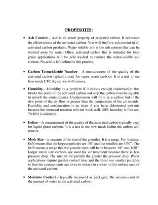 PROPERTIES:
• Ash Content – Ash is an actual property of activated carbon. It decreases
the effectiveness of the activated carbon. You will find low ash content in all
activated carbon products. Water soluble ash is the ash content that can be
washed away by water. Often, activated carbon that is intended for food
grade applications will be acid washed to remove the water-soluble ash
content. No acid is left behind in this process.
• Carbon Tetrachloride Number – A measurement of the quality of the
activated carbon typically used for vapor phase carbons. It is a test to see
how much CTC the carbon will remove.
• Humidity – Humidity is a problem if it causes enough condensation that
blocks the pores of the activated carbon and stop the carbon from being able
to adsorb the contaminants. Condensation will form in a carbon bed if the
dew point of the air flow is greater than the temperature of the air outside.
Humidity and condensation is an issue if you have chlorinated solvents
because the chemical reaction will not work well. 50% humidity is fine and
70-80% is tolerable.
• Iodine – A measurement of the quality of the activated carbon typically used
for liquid phase carbons. It is a test to see how much iodine the carbon will
remove.
• Mesh Size – a measure of the size of the granules. It is a range. For instance,
8×30 means that the largest particles are 1/8” and the smallest are 1/30”. The
8×30 means a range that the granule sizes will be in between 1/8” and 1/30”.
Larger mesh size carbons are used for air treatment because there is less
pressure drop. The smaller the particle the greater the pressure drop. Water
applications require greater contact time and therefore use smaller particles
so that the contaminants are close to always in contact to the surface area of
the activated carbon.
• Moisture Content – typically measured as packaged, the measurement of
the amount of water in the activated carbon.
 