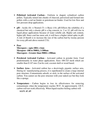 • Pelletized Activated Carbon – Uniform in shaped, cylindrical carbon
pellets. Typically mined into chunks of charcoal, pulverized and formed into
pellets with a coal tar binder or petroleum tar binder. Used for low flow and
low pressure drop applications.
• pH – Acidic (0) -> Neutral (7) -> Basic (14). pH Effects the solubility of a
chemical but only a drastic pH is a big concern, ie. 2 or 12. pH will rise in
liquid phase applications because of water soluble ash. Higher ash content,
higher pH. Since coal has more ash, it will have a higher initial spike in pH.
A rule of thumb is to increase the size of the carbon bed by twenty percent
for every pH unit above neutral (7.0).
• Pore
Micropore – upto 100A <1nm
Mesopore -100 to 5000A, 1-500nm
Macropore - Greater than 5000A >500nm
• Powdered Activated Carbon – Activated carbon in powder form. Used
predominantly in water phase applications. Sizes 100-325 mesh which are
smaller than 0.147 mm. Can be coal, coconut shell or wood based.
• Surface Area – Activated carbon has a deceivingly gigantic surface area.
During its’ manufacturing process, it is superheated to create a large internal
pore structure. Contaminants adsorb, or stick, to the surface of the activated
carbon. You cannot see the pore structure with your naked eye but they look
like a sponge.
• Temperature – Carbon begins to lose its effectiveness for removing
contaminants when the temperature reaches 90 F. At approximately 120 F,
carbon will not work effectively. When liquid reaches boiling carbon will
work at all
 