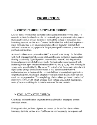 PRODUCTION:
 COCONUT SHELL ACTIVATED CARBON:
Like its name, coconut shell activated carbon comes from the coconut shell. To
create its activated carbon form, the coconut undergoes a steam activation process.
During activation, it creates millions of pores at the surface of the carbon thus
increasing the total surface area. Coconut shell carbon has mainly micro-pores to
meso-pores and due to its unique distribution of pore diameter, coconut shell
activated carbons are very popular in the gas phase purification and potable water
purification industries.
Activated carbons were prepared at 800°C in a small scale rotary kiln fed either
with fresh or precarbonized coconut shell, employing a mixture of steam and air,
flowing cocurrently. Typical product rates obtained were 0.2 and 0.6g/min for
fresh and precarbonized shell respectively. Product surface area increased with
increasing water input concentration from about 0.5 to 5 g H2O/g feed, resulting in
values up to about l,400m2
/g. The use of N2 instead of air during activation did not
significantly change product surface area. It was demonstrated that both
carbonization and activation of the coconut shell can be carried out together in a
single heating step, resulting in a higher overall yield than if carried out with the
usual two steps procedure. The morphology of the carbons produced consisted of
micropores <10 Å width which afforded most surface area, and of macropores,
some of them resembling the skeletal structure of the raw material.
 COAL ACTIVATED CARBON
Coal based activated carbon originates from coal that has undergone a steam
activation process.
During activation, millions of pores are created on the surface of the carbon,
increasing the total surface area. Coal based carbon has mainly meso-pores and
 