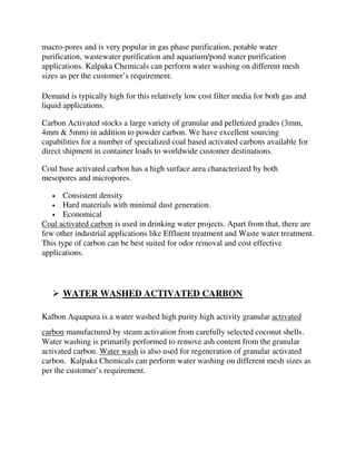 macro-pores and is very popular in gas phase purification, potable water
purification, wastewater purification and aquarium/pond water purification
applications. Kalpaka Chemicals can perform water washing on different mesh
sizes as per the customer’s requirement.
Demand is typically high for this relatively low cost filter media for both gas and
liquid applications.
Carbon Activated stocks a large variety of granular and pelletized grades (3mm,
4mm & 5mm) in addition to powder carbon. We have excellent sourcing
capabilities for a number of specialized coal based activated carbons available for
direct shipment in container loads to worldwide customer destinations.
Coal base activated carbon has a high surface area characterized by both
mesopores and micropores.
• Consistent density
• Hard materials with minimal dust generation.
• Economical
Coal activated carbon is used in drinking water projects. Apart from that, there are
few other industrial applications like Effluent treatment and Waste water treatment.
This type of carbon can be best suited for odor removal and cost effective
applications.
 WATER WASHED ACTIVATED CARBON
Kalbon Aquapura is a water washed high purity high activity granular activated
carbon manufactured by steam activation from carefully selected coconut shells.
Water washing is primarily performed to remove ash content from the granular
activated carbon. Water wash is also used for regeneration of granular activated
carbon. Kalpaka Chemicals can perform water washing on different mesh sizes as
per the customer’s requirement.
 