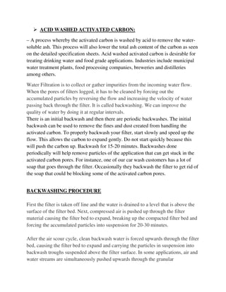  ACID WASHED ACTIVATED CARBON:
– A process whereby the activated carbon is washed by acid to remove the water-
soluble ash. This process will also lower the total ash content of the carbon as seen
on the detailed specification sheets. Acid washed activated carbon is desirable for
treating drinking water and food grade applications. Industries include municipal
water treatment plants, food processing companies, breweries and distilleries
among others.
Water Filtration is to collect or gather impurities from the incoming water flow.
When the pores of filters logged, it has to be cleaned by forcing out the
accumulated particles by reversing the flow and increasing the velocity of water
passing back through the filter. It is called backwashing. We can improve the
quality of water by doing it at regular intervals.
There is an initial backwash and then there are periodic backwashes. The initial
backwash can be used to remove the fines and dust created from handling the
activated carbon. To properly backwash your filter, start slowly and speed up the
flow. This allows the carbon to expand gently. Do not start quickly because this
will push the carbon up. Backwash for 15-20 minutes. Backwashes done
periodically will help remove particles of the application that can get stuck in the
activated carbon pores. For instance, one of our car wash customers has a lot of
soap that goes through the filter. Occasionally they backwash the filter to get rid of
the soap that could be blocking some of the activated carbon pores.
BACKWASHING PROCEDURE
First the filter is taken off line and the water is drained to a level that is above the
surface of the filter bed. Next, compressed air is pushed up through the filter
material causing the filter bed to expand, breaking up the compacted filter bed and
forcing the accumulated particles into suspension for 20-30 minutes.
After the air scour cycle, clean backwash water is forced upwards through the filter
bed, causing the filter bed to expand and carrying the particles in suspension into
backwash troughs suspended above the filter surface. In some applications, air and
water streams are simultaneously pushed upwards through the granular
 