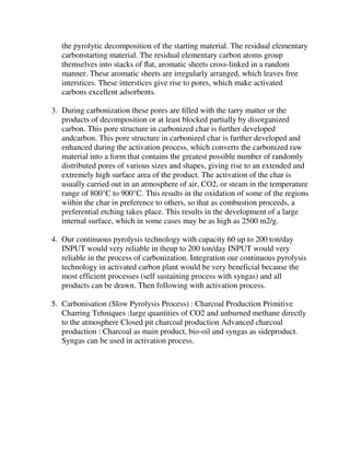 the pyrolytic decomposition of the starting material. The residual elementary
carbonstarting material. The residual elementary carbon atoms group
themselves into stacks of ﬂat, aromatic sheets cross-linked in a random
manner. These aromatic sheets are irregularly arranged, which leaves free
interstices. These interstices give rise to pores, which make activated
carbons excellent adsorbents.
3. During carbonization these pores are ﬁlled with the tarry matter or the
products of decomposition or at least blocked partially by disorganized
carbon. This pore structure in carbonized char is further developed
andcarbon. This pore structure in carbonized char is further developed and
enhanced during the activation process, which converts the carbonized raw
material into a form that contains the greatest possible number of randomly
distributed pores of various sizes and shapes, giving rise to an extended and
extremely high surface area of the product. The activation of the char is
usually carried out in an atmosphere of air, CO2, or steam in the temperature
range of 800°C to 900°C. This results in the oxidation of some of the regions
within the char in preference to others, so that as combustion proceeds, a
preferential etching takes place. This results in the development of a large
internal surface, which in some cases may be as high as 2500 m2/g.
4. Our continuous pyrolysis technology with capacity 60 up to 200 ton/day
INPUT would very reliable in theup to 200 ton/day INPUT would very
reliable in the process of carbonization. Integration our continuous pyrolysis
technology in activated carbon plant would be very beneficial because the
most efficient processes (self sustaining process with syngas) and all
products can be drawn. Then following with activation process.
5. Carbonisation (Slow Pyrolysis Process) : Charcoal Production Primitive
Charring Tehniques :large quantities of CO2 and unburned methane directly
to the atmosphere Closed pit charcoal production Advanced charcoal
production : Charcoal as main product, bio-oil and syngas as sideproduct.
Syngas can be used in activation process.
 