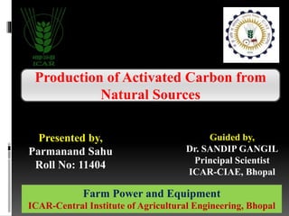 Production of Activated Carbon from
Natural Sources
Guided by,
Dr. SANDIP GANGIL
Principal Scientist
ICAR-CIAE, Bhopal
Presented by,
Parmanand Sahu
Roll No: 11404
Farm Power and Equipment
ICAR-Central Institute of Agricultural Engineering, Bhopal
 