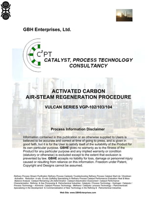 GBH Enterprises, Ltd.

ACTIVATED CARBON
AIR-STEAM REGENERATION PROCEDURE
VULCAN SERIES VGP-102/103/104

Process Information Disclaimer
Information contained in this publication or as otherwise supplied to Users is
believed to be accurate and correct at time of going to press, and is given in
good faith, but it is for the User to satisfy itself of the suitability of the Product for
its own particular purpose. GBHE gives no warranty as to the fitness of the
Product for any particular purpose and any implied warranty or condition
(statutory or otherwise) is excluded except to the extent that exclusion is
prevented by law. GBHE accepts no liability for loss, damage or personnel injury
caused or resulting from reliance on this information. Freedom under Patent,
Copyright and Designs cannot be assumed.

Refinery Process Stream Purification Refinery Process Catalysts Troubleshooting Refinery Process Catalyst Start-Up / Shutdown
Activation Reduction In-situ Ex-situ Sulfiding Specializing in Refinery Process Catalyst Performance Evaluation Heat & Mass
Balance Analysis Catalyst Remaining Life Determination Catalyst Deactivation Assessment Catalyst Performance
Characterization Refining & Gas Processing & Petrochemical Industries Catalysts / Process Technology - Hydrogen Catalysts /
Process Technology – Ammonia Catalyst Process Technology - Methanol Catalysts / process Technology – Petrochemicals
Specializing in the Development & Commercialization of New Technology in the Refining & Petrochemical Industries
Web Site: www.GBHEnterprises.com

 