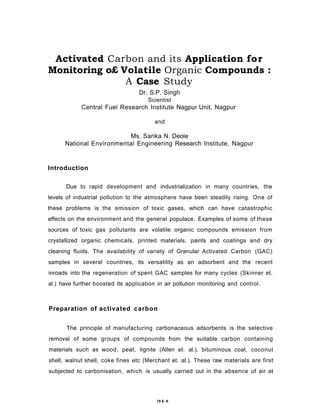Activated Carbon and its Application for
Monitoring o£ Volatile Organic Compounds :
A Case Study
Dr. S.P. Singh
Scientist
Central Fuel Research Institute Nagpur Unit, Nagpur
and
Ms. Sarika N. Deole
National Environmental Engineering Research Institute, Nagpur
Introduction
Due to rapid development and industrialization in many countries, the
levels of industrial pollution to the atmosphere have been steadily rising. One of
these problems is the emission of toxic gases, which can have catastrophic
effects on the environment and the general populace. Examples of some of these
sources of toxic gas pollutants are volatile organic compounds emission from
crystallized organic chemicals, printed materials, paints and coatings and dry
cleaning fluids. The availability of variety of Granular Activated Carbon (GAC)
samples in several countries, its versatility as an adsorbent and the recent
inroads into the regeneration of spent GAC samples for many cycles (Skinner et.
al.) have further boosted its application in air pollution monitoring and control.
Preparation of activated carbon
The principle of manufacturing carbonaceous adsorbents is the selective
removal of some groups of compounds from the suitable carbon containing
materials such as wood, peat, lignite (Allen et. al.), bituminous coal, coconut
shell, walnut shell, coke fines etc (Merchant et. al.). These raw materials are first
subjected to carbonisation, which is usually carried out in the absence of air at
19 6. A
 