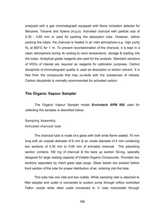 analysed with a gas chromatograph equipped with flame ionization detector for
Benzene, Toluene and Xylene (m,p,o). Activated charcoal with particle size of
0.35 - 0.85 mm is used for packing the absorption tube. However, before
packing the tubes, the charcoal is heated in an inert atmosphere e.g. high purity
N2 at 600°C for 1 hr. To prevent recontamination of the charcoal, it is kept in a
clean atmosphere during its cooling to room temperature, storage & loading into
the tubes. Analytical grade reagents are used for the analysis. Standard solutions
of VOCs of interest are required as reagents for calibration purposes. Carbon
disulphide of chromatograph quality is used as desorption or elution solvent. It is
free from the compounds that may co-elute with the substances of interest.
Carbon disulphide is normally recommended for activated carbon.
The Organic Vapour Sampler
The Organic Vapour Sampler model Envirotech APM 850 used for
collecting the samples is described below.
Sampling Assembly:
Activated charcoal tube
The charcoal tube is made of a glass with both ends flame sealed, 70 mm
long with an outside diameter of 6 mm & an inside diameter of 4 mm containing
two sections of 0.35 mm to 0.85 mm of activated charcoal. The adsorbing
section contains 100 mg of charcoal & the back up section 50-mg, specially
designed for large loading capacity of Volatile Organic Compounds. Provided two
sections separated by intent glass tape plugs. Glass beads are packed before
front section of the tube for proper distribution of air, entering into the tube.
This tube has one inlet and two outlets. While sampling inlet is attached to
filter adopter and outlet is connected to suction pump through orifice controlled
Teflon nozzle while other outlet connected to 'u' tube manometer through
184
 