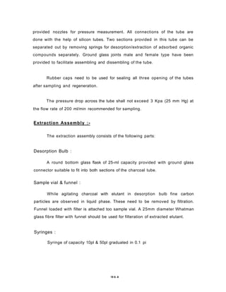 provided nozzles for pressure measurement. All connections of the tube are
done with the help of silicon tubes. Two sections provided in this tube can be
separated out by removing springs for desorption/extraction of adsorbed organic
compounds separately. Ground glass joints male and female type have been
provided to facilitate assembling and dissembling of the tube.
Rubber caps need to be used for sealing all three opening of the tubes
after sampling and regeneration.
The pressure drop across the tube shall not exceed 3 Kpa (25 mm Hg) at
the flow rate of 200 ml/min recommended for sampling.
Extraction Assembly :-
The extraction assembly consists of the following parts:
Desorption Bulb :
A round bottom glass flask of 25-ml capacity provided with ground glass
connector suitable to fit into both sections of the charcoal tube.
Sample vial & funnel :
While agitating charcoal with elutant in desorption bulb fine carbon
particles are observed in liquid phase. These need to be removed by filtration.
Funnel loaded with filter is attached too sample vial. A 25mm diameter Whatman
glass fibre filter with funnel should be used for filteration of extracted elutant.
Syringes :
Syringe of capacity 10pl & 50pl graduated in 0.1 pi
19 6. A
 