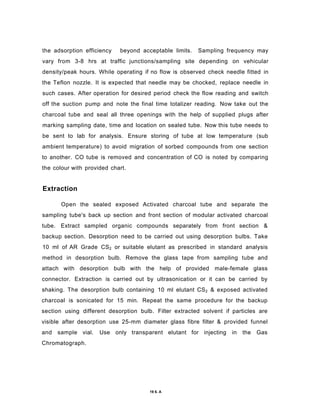 the adsorption efficiency beyond acceptable limits. Sampling frequency may
vary from 3-8 hrs at traffic junctions/sampling site depending on vehicular
density/peak hours. While operating if no flow is observed check needle fitted in
the Teflon nozzle. It is expected that needle may be chocked, replace needle in
such cases. After operation for desired period check the flow reading and switch
off the suction pump and note the final time totalizer reading. Now take out the
charcoal tube and seal all three openings with the help of supplied plugs after
marking sampling date, time and location on sealed tube. Now this tube needs to
be sent to lab for analysis. Ensure storing of tube at low temperature (sub
ambient temperature) to avoid migration of sorbed compounds from one section
to another. CO tube is removed and concentration of CO is noted by comparing
the colour with provided chart.
Extraction
Open the sealed exposed Activated charcoal tube and separate the
sampling tube's back up section and front section of modular activated charcoal
tube. Extract sampled organic compounds separately from front section &
backup section. Desorption need to be carried out using desorption bulbs. Take
10 ml of AR Grade CS2 or suitable elutant as prescribed in standard analysis
method in desorption bulb. Remove the glass tape from sampling tube and
attach with desorption bulb with the help of provided male-female glass
connector. Extraction is carried out by ultrasonication or it can be carried by
shaking. The desorption bulb containing 10 ml elutant CS2 & exposed activated
charcoal is sonicated for 15 min. Repeat the same procedure for the backup
section using different desorption bulb. Filter extracted solvent if particles are
visible after desorption use 25-mm diameter glass fibre filter & provided funnel
and sample vial. Use only transparent elutant for injecting in the Gas
Chromatograph.
19 6. A
 