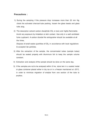 Precautions :
1) During the sampling if the pressure drop increases more than 25 mm Hg,
check the activated charcoal tube packing, loosen the glass beads and glass
tube plug.
2) The desorption solvent carbon disulphide CS2 is toxic and highly flammable.
Avoid any exposure by inhalation or skin contact. Use only in a well ventilated
fume cupboard. A carbon dioxide fire extinguisher should be available at all
the times.
Dispose of small waste quantities of CS2 in accordance with local regulations
& accepted lab particles.
3) After the extraction of the sample, the concentrated tubes (sample tubes)
should be sealed properly with Aluminium foil to keep the sample volume
constant.
4) Extraction and analysis of the sample should be done on the same day.
5) If the samples are not to be analysed within 8 hrs, store tem in a sealed metal
or glass container placed either in dry ice or in a freezer maintained at -20°C,
in order to minimize migration of analyte from one section of the tube to
another.
19 6. A
 