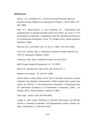 References :
Skinner, J.H. and Bassin, N.J.; The Environmental Protection Agency's
Hazardous Waste Research and Development Program, J APCA, 38(4), 377-
387 (1988)
Allen, S.J., Balasundaram, V., and Chowdhury, M., "Development and
characterisation of specialty activated carbon from lignite", pp. 35-42, in "The
fundamentals of adsorption - Proceedings of the Vth International Conference
on Fundamentals of Adsorption, Editor: M. Douglas LeVan, Kluwer Academic
Publishers (1996).
Merchant, A.A., and Petrich, M.A., A I Ch E J., 39(8), 1370-1376 (1993)
Faust, S.D. and Aly, O.M.; in "Adsorption processes for water treatment" pp.
168-170, Butterworth Publishers (1987).
Hashimoto Kenji, Miura, Yoshikawa Fumiaki ,and Imai Ichiro;
l&EC Process Design & Development ;18 , 72 (1979).
Naidu P.S., Ramteke D.S., Rao, K.S.M. and Kumaran P, J.;
Research and Industry , 35 ,.237-241 (1990)
Toshiro Otowa, Yutaka, Nojima and M. Itoh in "Activation mechanism, surface
properties and adsorption characterisitcs of KOH activated high surface area
carbon" pp. 709-716, in "The fundamentals of adsorption - Proceedings of the
Vth International Conference on Fundamentals of Adsorption, Editor : M.
Douglas LeVan, Kluwer Academic Publishers (1996).
Lane Jorge , Carbon, 30(4), 601-604(1992).
Juntgen H., Klein Jurgen, Knoblauch K., Schroten Hans-Jurgen, and Schulze
Joachim in Chemistry of Utilization, llnd Supplementary Volume, Chapter -30,
Editor. Elliott Martin A.; 2144-2145 (1981).
19 6. A
 