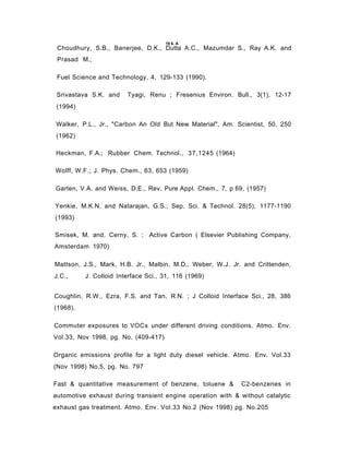 Choudhury, S.B., Banerjee, D.K., Dutta A.C., Mazumdar S., Ray A.K. and
Prasad M.;
Fuel Science and Technology, 4, 129-133 (1990).
Srivastava S.K. and Tyagi, Renu ; Fresenius Environ. Bull., 3(1), 12-17
(1994)
Walker, P.L., Jr., "Carbon An Old But New Material", Am. Scientist, 50, 250
(1962)
Heckman, F.A.; Rubber Chem. Technol., 37,1245 (1964)
Wolff, W.F.; J. Phys. Chem., 63, 653 (1959)
Garten, V.A. and Weiss, D.E., Rev. Pure Appl. Chem., 7, p 69, (1957)
Yenkie, M.K.N, and Natarajan, G.S.; Sep. Sci. & Technol. 28(5), 1177-1190
(1993)
Smisek, M. and. Cerny, S. ; Active Carbon ( Elsevier Publishing Company,
Amsterdam 1970)
Mattson, J.S., Mark, H.B. Jr., Malbin, M.D., Weber, W.J. Jr. and Crittenden,
J.C., J. Colloid Interface Sci., 31, 116 (1969)
Coughlin, R.W., Ezra, F.S. and Tan, R.N. ; J Colloid Interface Sci., 28, 386
(1968).
Commuter exposures to VOCs under different driving conditions. Atmo. Env.
Vol.33, Nov 1998, pg. No. (409-417)
Organic emissions profile for a light duty diesel vehicle. Atmo. Env. Vol.33
(Nov 1998) No.5, pg. No. 797
Fast & quantitative measurement of benzene, toluene & C2-benzenes in
automotive exhaust during transient engine operation with & without catalytic
exhaust gas treatment. Atmo. Env. Vol.33 No.2 (Nov 1998) pg. No.205
19 6. A
 