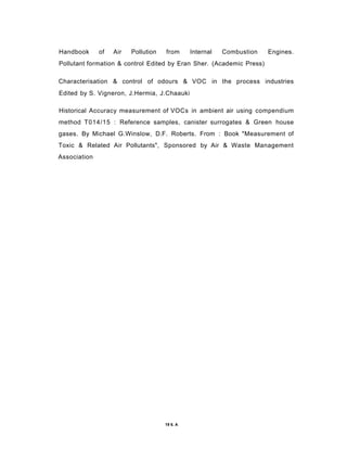 Handbook of Air Pollution from Internal Combustion Engines.
Pollutant formation & control Edited by Eran Sher. (Academic Press)
Characterisation & control of odours & VOC in the process industries
Edited by S. Vigneron, J.Hermia, J.Chaauki
Historical Accuracy measurement of VOCs in ambient air using compendium
method T014/15 : Reference samples, canister surrogates & Green house
gases. By Michael G.Winslow, D.F. Roberts. From : Book "Measurement of
Toxic & Related Air Pollutants", Sponsored by Air & Waste Management
Association
19 6. A
 