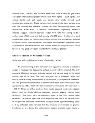 coconut shells, saw dust and rice husk were found to be suitable for gas phase
adsorption whereas those prepared from South Arcot lignite , Kutch lignite , non
caking Samla coal, soft wood, and certain other shells showed good
decolourising properties. These carbons had comparatively lower surface area
than the commercially available carbons but their decolourising power was
comparable. Naidu et.al. at National Environmental Engineering Research
Institute, Nagpur, obtained activated carbon from coke fine having N2-BET
surface area of 526 m2
/g and bulk density of 0.660 g/cm . It showed a good
decolourising power but required much higher contact time for maximum removal
of organic carbon from wastewater. Srivastava and co-workers prepared cheap
carbonaceous adsorbent material from fertiliser waste and the product was found
to have a very good adsorption potential form substituted phenols.
Characterization of Activated carbon
Molecular and crystalline structure of activated carbon
An understanding of the molecular and crystalline structure of activated
carbon is necessary to discuss the surface chemistry of this material. The only
apparent difference between activated carbon and carbon black is the small
surface area of the latter. The basic structural unit of activated carbon and
carbon black is closely approximated by the structure of pure graphite (Walker et.
al.). The graphite crystal structure is composed of layers of fused hexagons held
approximately 3.35 A0
apart. The carbon-carbon bond distance with each layer is
1.415 A0
. Three out of four electrons form regular covalent bonds with adjacent
atoms, and the fourth electron resonates between several valence bond
structures. This gives each carbon-carbon bond a one third double bond
character. The carbon layers are so arranged that one half of the carbon atoms
in any plane lie above the centre of the hexagons in the layer immediately below
it. X-ray diffraction data indicates that this structure predominates for graphite
(Heckman et. al.). During the carbonisation, several aromatic nuclei having a
19 6. A
 